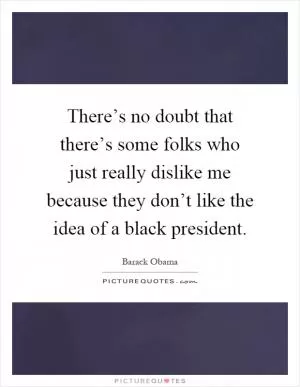 There’s no doubt that there’s some folks who just really dislike me because they don’t like the idea of a black president Picture Quote #1