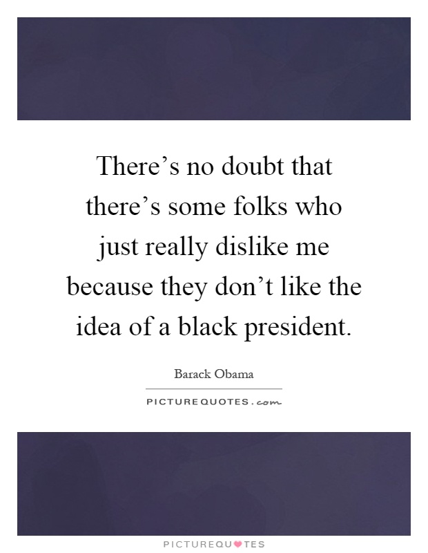 There's no doubt that there's some folks who just really dislike me because they don't like the idea of a black president Picture Quote #1