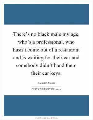 There’s no black male my age, who’s a professional, who hasn’t come out of a restaurant and is waiting for their car and somebody didn’t hand them their car keys Picture Quote #1
