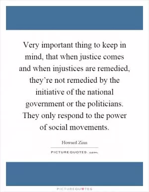 Very important thing to keep in mind, that when justice comes and when injustices are remedied, they’re not remedied by the initiative of the national government or the politicians. They only respond to the power of social movements Picture Quote #1