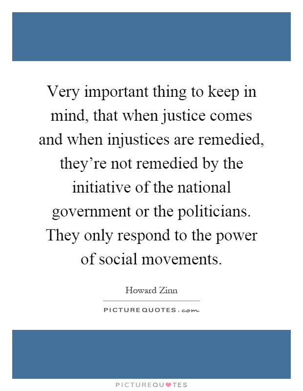 Very important thing to keep in mind, that when justice comes and when injustices are remedied, they're not remedied by the initiative of the national government or the politicians. They only respond to the power of social movements Picture Quote #1