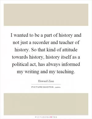 I wanted to be a part of history and not just a recorder and teacher of history. So that kind of attitude towards history, history itself as a political act, has always informed my writing and my teaching Picture Quote #1