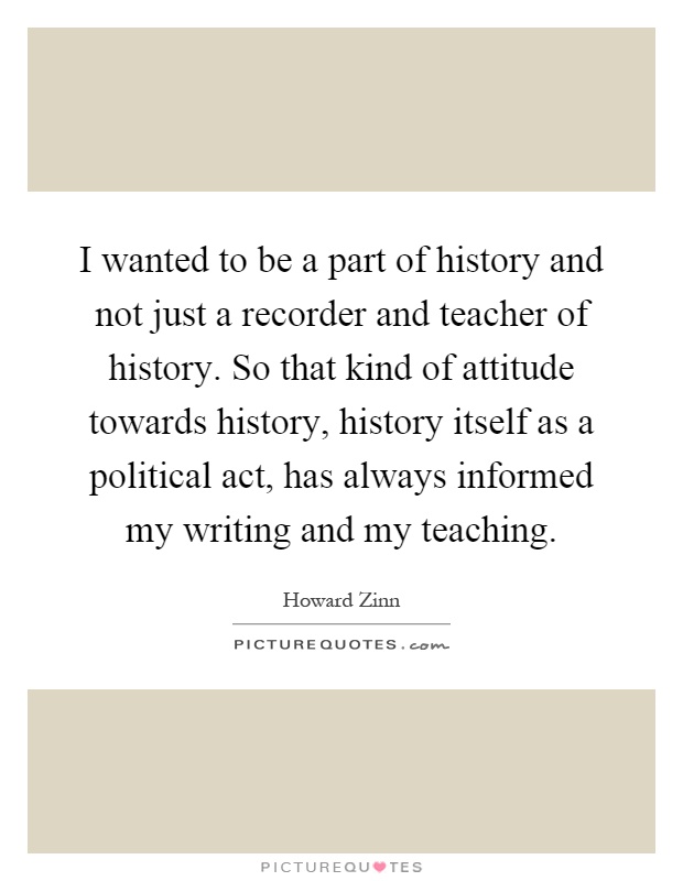 I wanted to be a part of history and not just a recorder and teacher of history. So that kind of attitude towards history, history itself as a political act, has always informed my writing and my teaching Picture Quote #1