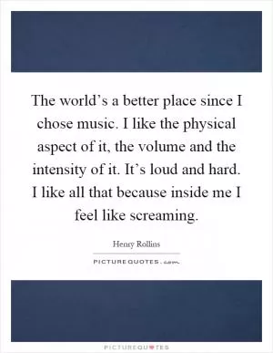 The world’s a better place since I chose music. I like the physical aspect of it, the volume and the intensity of it. It’s loud and hard. I like all that because inside me I feel like screaming Picture Quote #1
