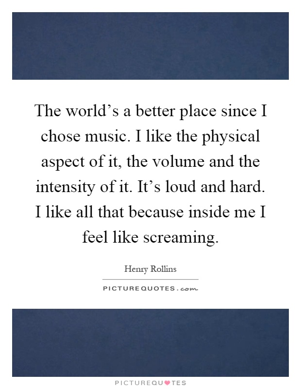 The world's a better place since I chose music. I like the physical aspect of it, the volume and the intensity of it. It's loud and hard. I like all that because inside me I feel like screaming Picture Quote #1