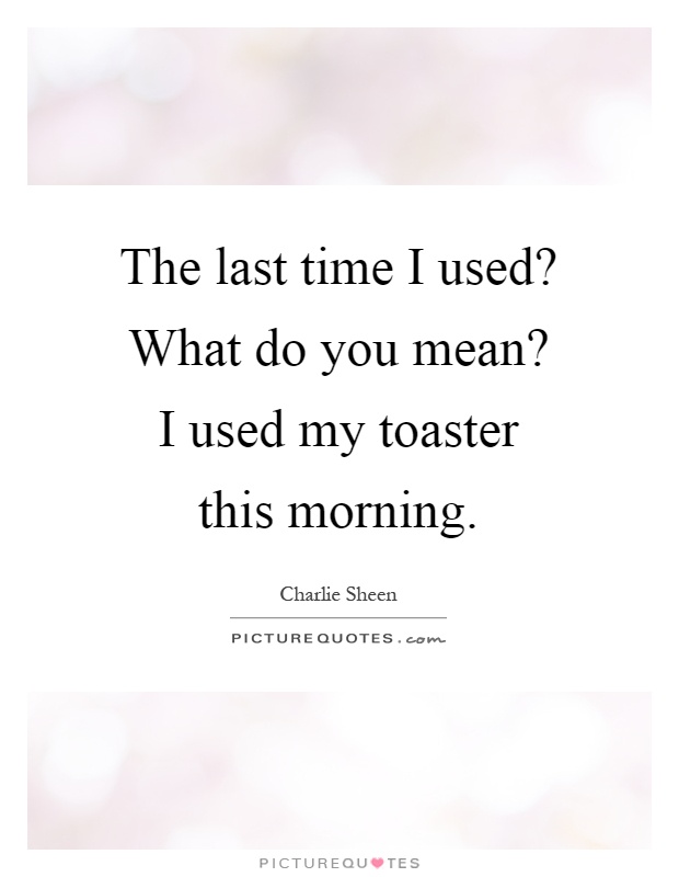 The last time I used? What do you mean? I used my toaster this morning Picture Quote #1