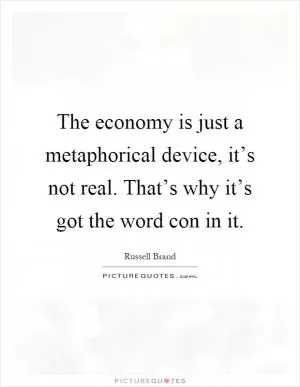 The economy is just a metaphorical device, it’s not real. That’s why it’s got the word con in it Picture Quote #1