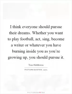 I think everyone should pursue their dreams. Whether you want to play football, act, sing, become a writer or whatever you have burning inside you as you’re growing up, you should pursue it Picture Quote #1