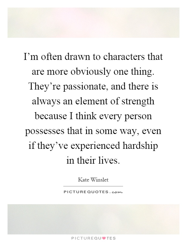 I'm often drawn to characters that are more obviously one thing. They're passionate, and there is always an element of strength because I think every person possesses that in some way, even if they've experienced hardship in their lives Picture Quote #1