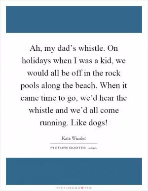 Ah, my dad’s whistle. On holidays when I was a kid, we would all be off in the rock pools along the beach. When it came time to go, we’d hear the whistle and we’d all come running. Like dogs! Picture Quote #1