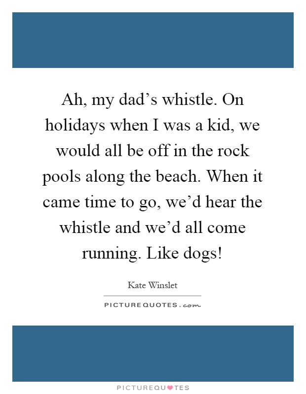 Ah, my dad's whistle. On holidays when I was a kid, we would all be off in the rock pools along the beach. When it came time to go, we'd hear the whistle and we'd all come running. Like dogs! Picture Quote #1