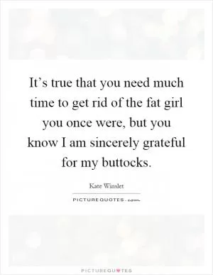 It’s true that you need much time to get rid of the fat girl you once were, but you know I am sincerely grateful for my buttocks Picture Quote #1