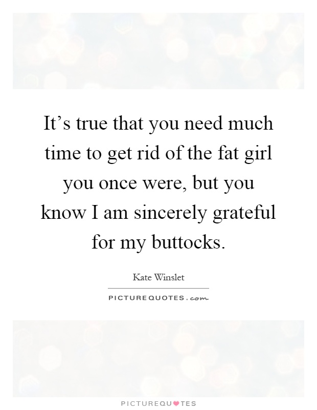 It's true that you need much time to get rid of the fat girl you once were, but you know I am sincerely grateful for my buttocks Picture Quote #1