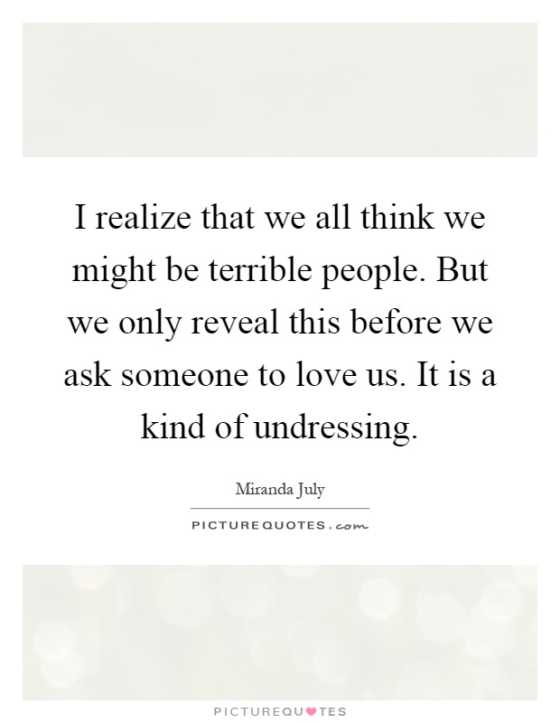 I realize that we all think we might be terrible people. But we only reveal this before we ask someone to love us. It is a kind of undressing Picture Quote #1