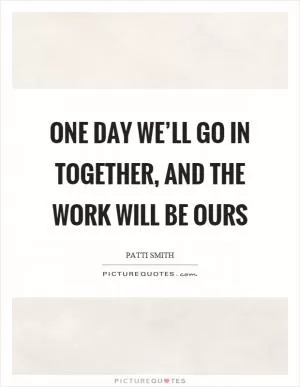 One day we’ll go in together, and the work will be ours Picture Quote #1