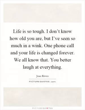 Life is so tough. I don’t know how old you are, but I’ve seen so much in a wink. One phone call and your life is changed forever. We all know that. You better laugh at everything Picture Quote #1