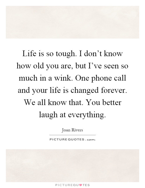 Life is so tough. I don't know how old you are, but I've seen so much in a wink. One phone call and your life is changed forever. We all know that. You better laugh at everything Picture Quote #1