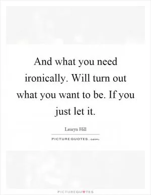 And what you need ironically. Will turn out what you want to be. If you just let it Picture Quote #1