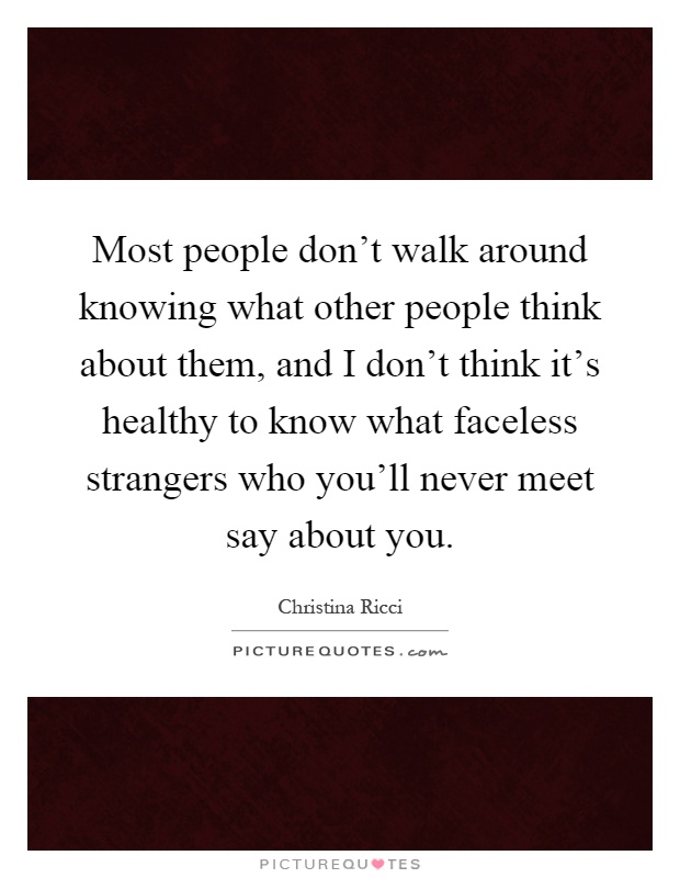 Most people don't walk around knowing what other people think about them, and I don't think it's healthy to know what faceless strangers who you'll never meet say about you Picture Quote #1