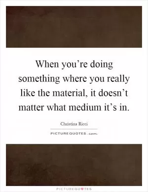 When you’re doing something where you really like the material, it doesn’t matter what medium it’s in Picture Quote #1