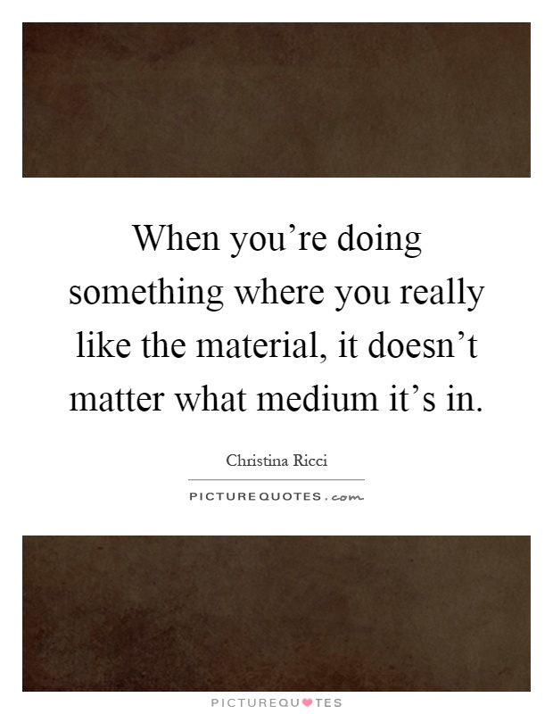 When you're doing something where you really like the material, it doesn't matter what medium it's in Picture Quote #1