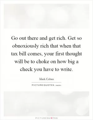 Go out there and get rich. Get so obnoxiously rich that when that tax bill comes, your first thought will be to choke on how big a check you have to write Picture Quote #1