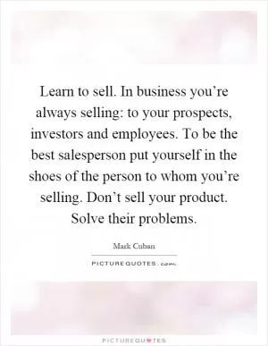 Learn to sell. In business you’re always selling: to your prospects, investors and employees. To be the best salesperson put yourself in the shoes of the person to whom you’re selling. Don’t sell your product. Solve their problems Picture Quote #1