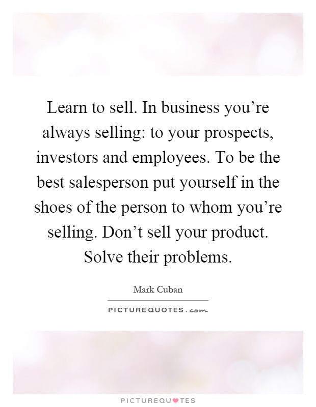 Learn to sell. In business you're always selling: to your prospects, investors and employees. To be the best salesperson put yourself in the shoes of the person to whom you're selling. Don't sell your product. Solve their problems Picture Quote #1