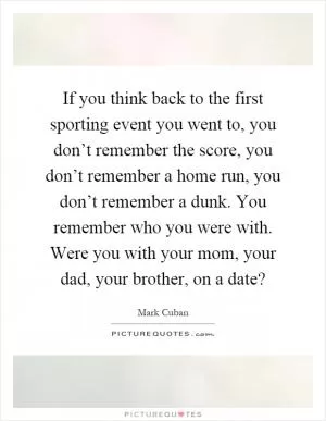 If you think back to the first sporting event you went to, you don’t remember the score, you don’t remember a home run, you don’t remember a dunk. You remember who you were with. Were you with your mom, your dad, your brother, on a date? Picture Quote #1