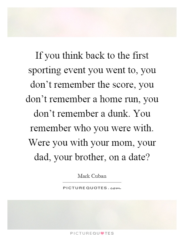 If you think back to the first sporting event you went to, you don't remember the score, you don't remember a home run, you don't remember a dunk. You remember who you were with. Were you with your mom, your dad, your brother, on a date? Picture Quote #1