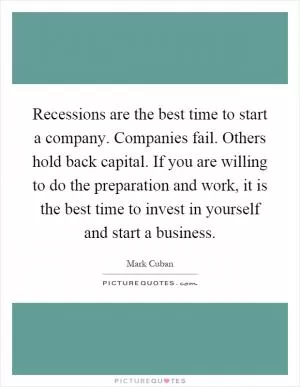 Recessions are the best time to start a company. Companies fail. Others hold back capital. If you are willing to do the preparation and work, it is the best time to invest in yourself and start a business Picture Quote #1