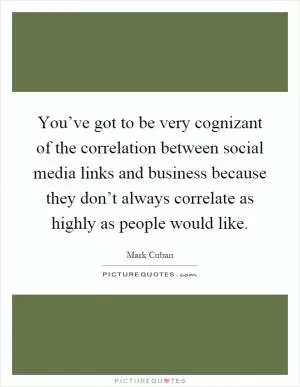 You’ve got to be very cognizant of the correlation between social media links and business because they don’t always correlate as highly as people would like Picture Quote #1