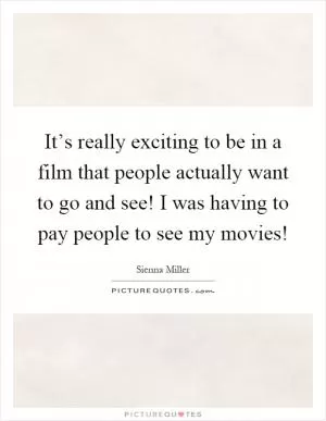 It’s really exciting to be in a film that people actually want to go and see! I was having to pay people to see my movies! Picture Quote #1