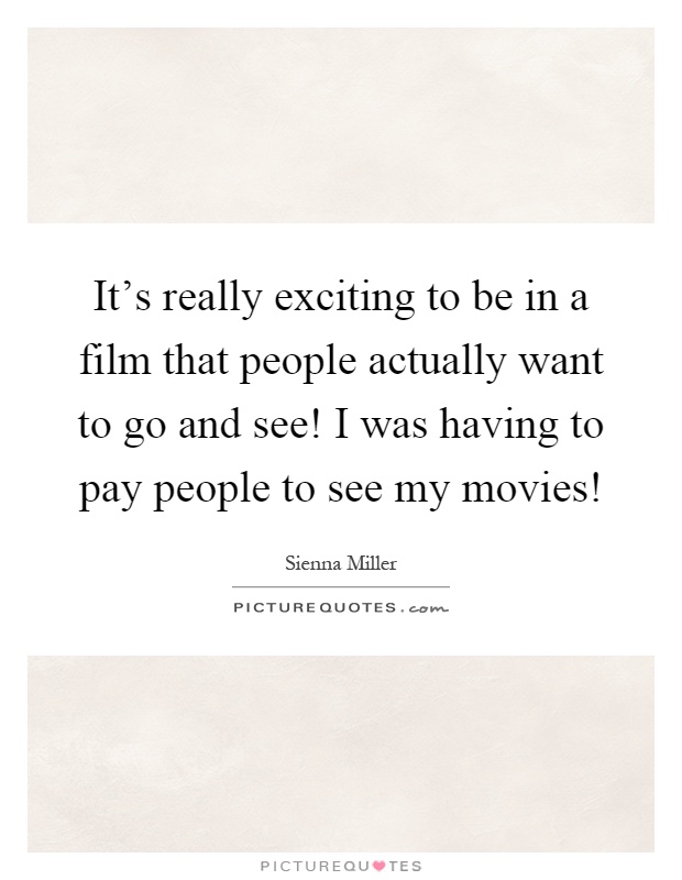 It's really exciting to be in a film that people actually want to go and see! I was having to pay people to see my movies! Picture Quote #1