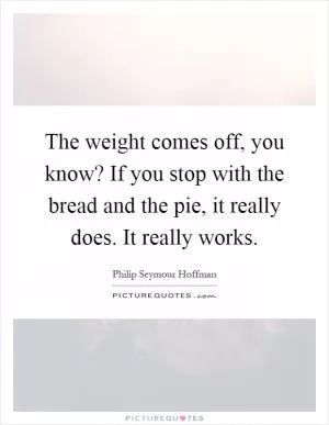 The weight comes off, you know? If you stop with the bread and the pie, it really does. It really works Picture Quote #1