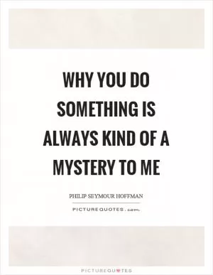 Why you do something is always kind of a mystery to me Picture Quote #1