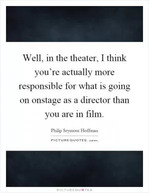 Well, in the theater, I think you’re actually more responsible for what is going on onstage as a director than you are in film Picture Quote #1