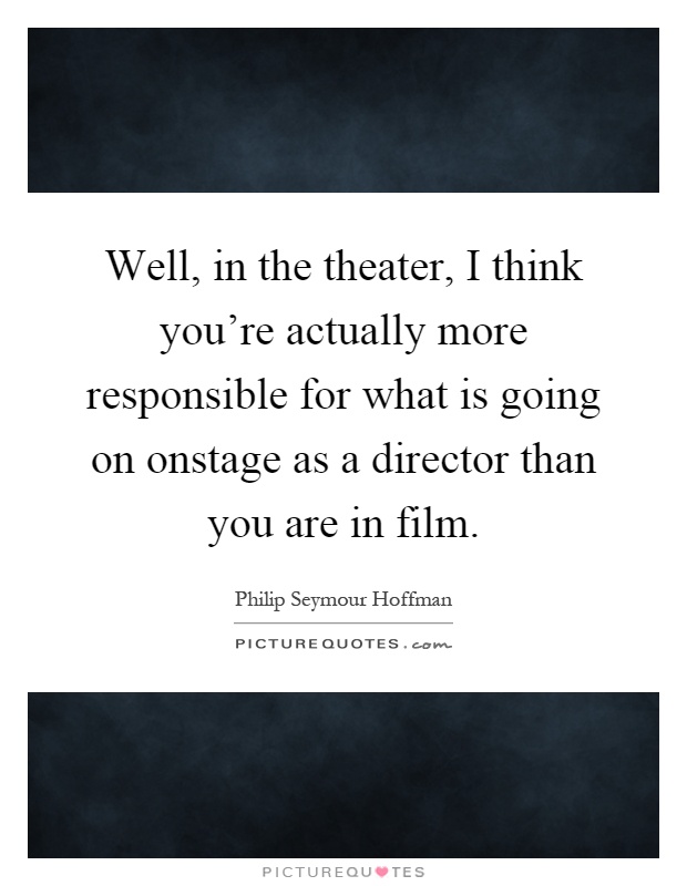 Well, in the theater, I think you're actually more responsible for what is going on onstage as a director than you are in film Picture Quote #1