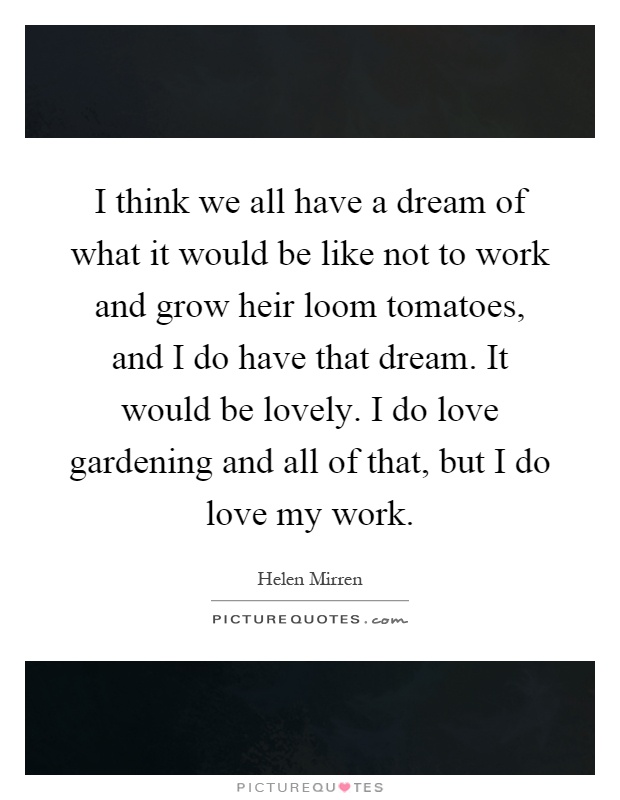 I think we all have a dream of what it would be like not to work and grow heir loom tomatoes, and I do have that dream. It would be lovely. I do love gardening and all of that, but I do love my work Picture Quote #1