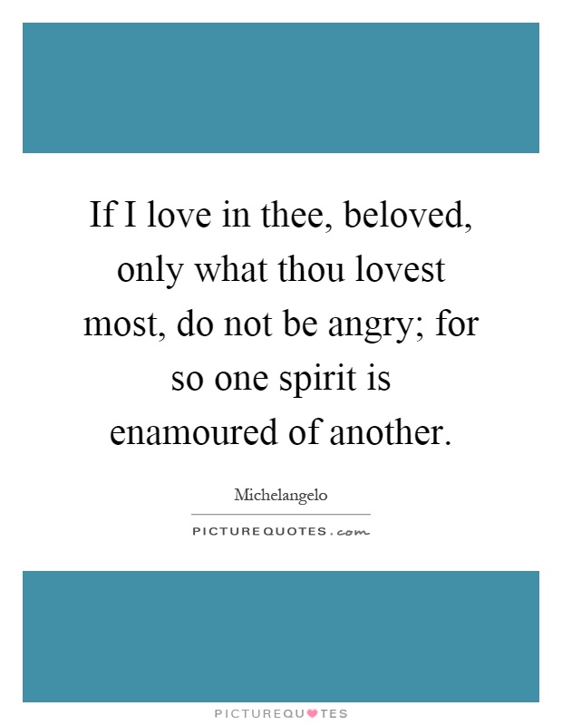 If I love in thee, beloved, only what thou lovest most, do not be angry; for so one spirit is enamoured of another Picture Quote #1