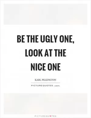 Be the ugly one, look at the nice one Picture Quote #1