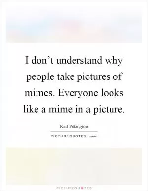 I don’t understand why people take pictures of mimes. Everyone looks like a mime in a picture Picture Quote #1