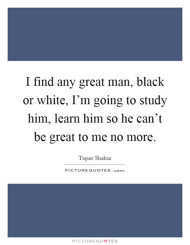 I find any great man, black or white, I'm going to study him, learn him so he can't be great to me no more Picture Quote #1
