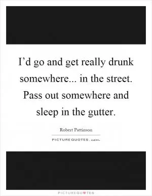I’d go and get really drunk somewhere... in the street. Pass out somewhere and sleep in the gutter Picture Quote #1