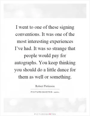 I went to one of these signing conventions. It was one of the most interesting experiences I’ve had. It was so strange that people would pay for autographs. You keep thinking you should do a little dance for them as well or something Picture Quote #1