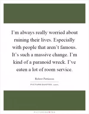 I’m always really worried about ruining their lives. Especially with people that aren’t famous. It’s such a massive change. I’m kind of a paranoid wreck. I’ve eaten a lot of room service Picture Quote #1