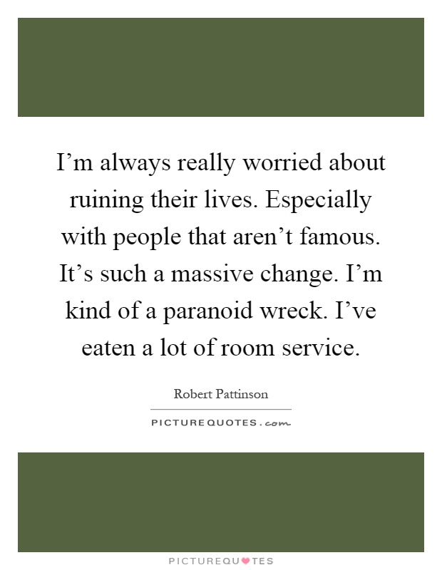 I'm always really worried about ruining their lives. Especially with people that aren't famous. It's such a massive change. I'm kind of a paranoid wreck. I've eaten a lot of room service Picture Quote #1