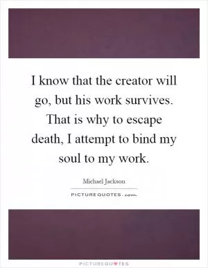 I know that the creator will go, but his work survives. That is why to escape death, I attempt to bind my soul to my work Picture Quote #1