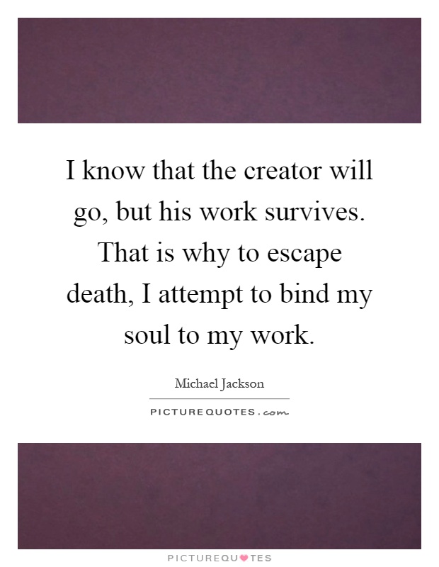 I know that the creator will go, but his work survives. That is why to escape death, I attempt to bind my soul to my work Picture Quote #1