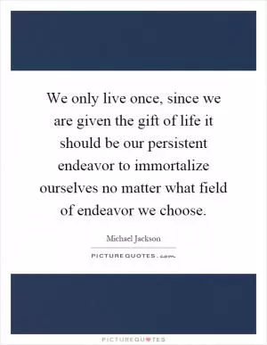 We only live once, since we are given the gift of life it should be our persistent endeavor to immortalize ourselves no matter what field of endeavor we choose Picture Quote #1